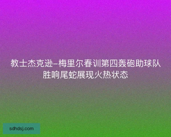 教士杰克逊-梅里尔春训第四轰砲助球队胜响尾蛇展现火热状态 教士杰克逊-梅里尔春训第四轰砲助球队胜响尾蛇展现火热状态