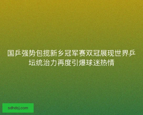国乒强势包揽新乡冠军赛双冠展现世界乒坛统治力再度引爆球迷热情 国乒强势包揽新乡冠军赛双冠展现世界乒坛统治力再度引爆球迷热情