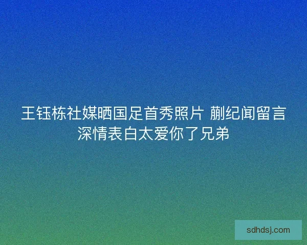 王钰栋社媒晒国足首秀照片 蒯纪闻留言深情表白太爱你了兄弟