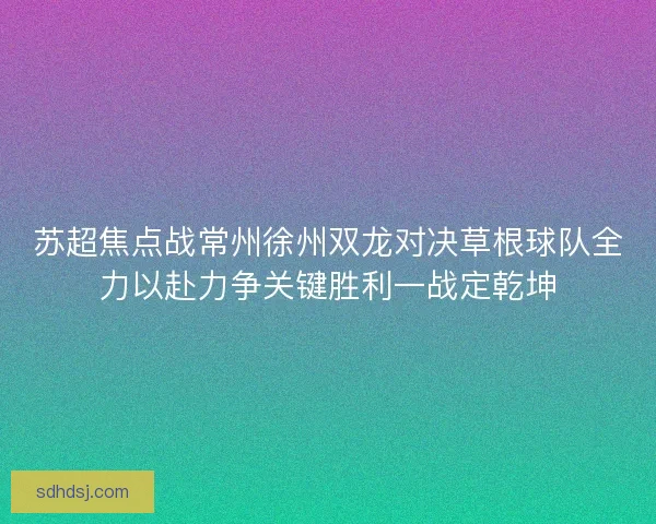 苏超焦点战常州徐州双龙对决草根球队全力以赴力争关键胜利一战定乾坤 苏超焦点战常州徐州双龙对决草根球队全力以赴力争关键胜利一战定乾坤
