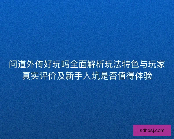 问道外传好玩吗全面解析玩法特色与玩家真实评价及新手入坑是否值得体验