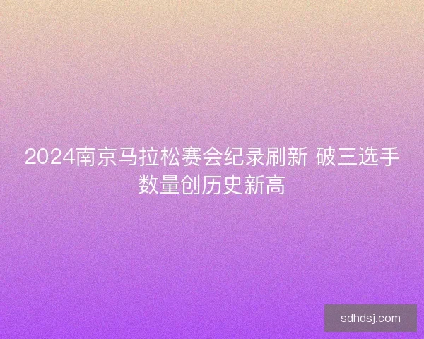 2024南京马拉松赛会纪录刷新 破三选手数量创历史新高 2024南京马拉松赛会纪录刷新 破三选手数量创历史新高