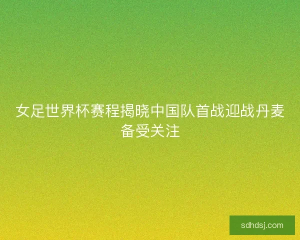 女足世界杯赛程揭晓中国队首战迎战丹麦备受关注