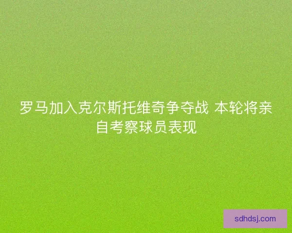 罗马加入克尔斯托维奇争夺战 本轮将亲自考察球员表现