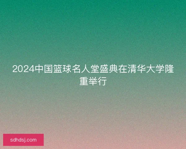 2024中国篮球名人堂盛典在清华大学隆重举行
