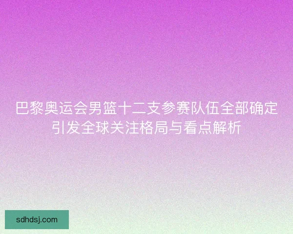 巴黎奥运会男篮十二支参赛队伍全部确定引发全球关注格局与看点解析 巴黎奥运会男篮十二支参赛队伍全部确定引发全球关注格局与看点解析