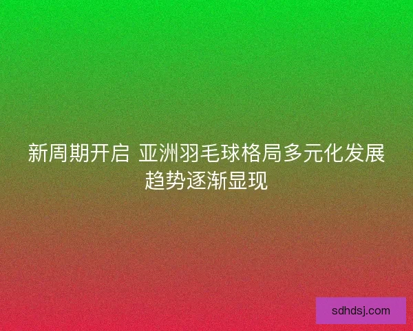 新周期开启 亚洲羽毛球格局多元化发展趋势逐渐显现