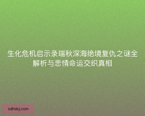 生化危机启示录瑞秋深海绝境复仇之谜全解析与悲情命运交织真相 生化危机启示录瑞秋深海绝境复仇之谜全解析与悲情命运交织真相