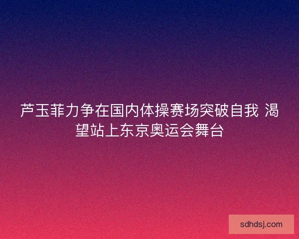 芦玉菲力争在国内体操赛场突破自我 渴望站上东京奥运会舞台