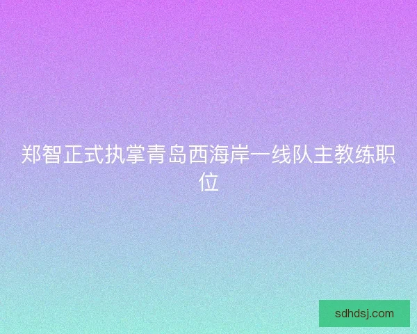 郑智正式执掌青岛西海岸一线队主教练职位