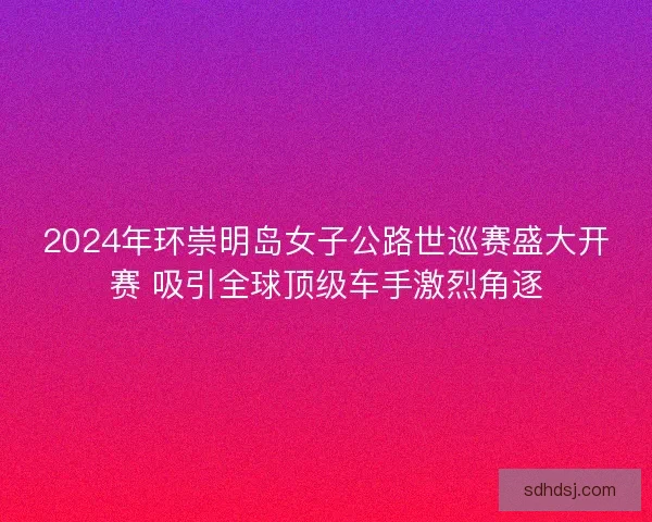 2024年环崇明岛女子公路世巡赛盛大开赛 吸引全球顶级车手激烈角逐