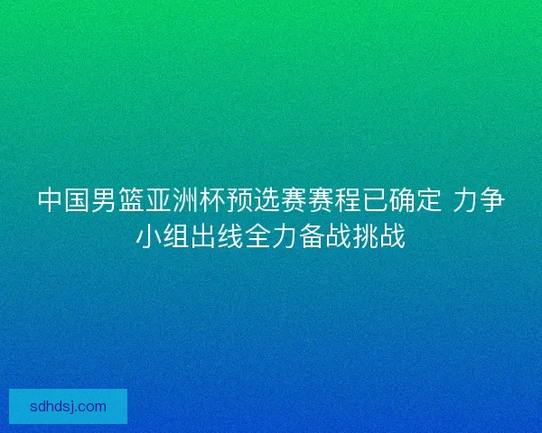 中国男篮亚洲杯预选赛赛程已确定 力争小组出线全力备战挑战