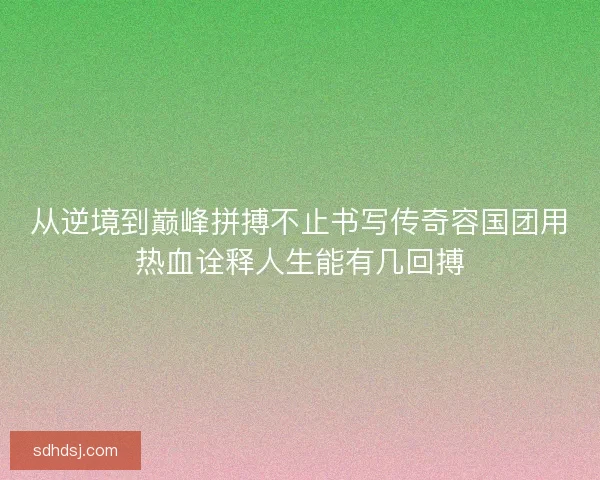 从逆境到巅峰拼搏不止书写传奇容国团用热血诠释人生能有几回搏 从逆境到巅峰拼搏不止书写传奇容国团用热血诠释人生能有几回搏