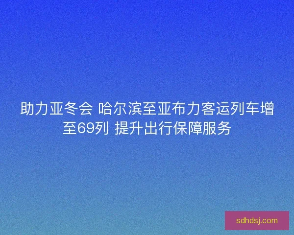 助力亚冬会 哈尔滨至亚布力客运列车增至69列 提升出行保障服务