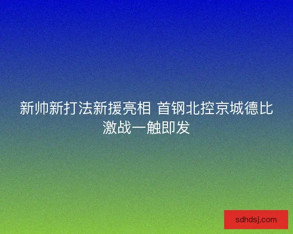 新帅新打法新援亮相 首钢北控京城德比激战一触即发 新帅新打法新援亮相 首钢北控京城德比激战一触即发