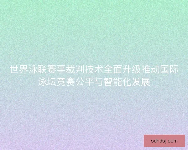 世界泳联赛事裁判技术全面升级推动国际泳坛竞赛公平与智能化发展