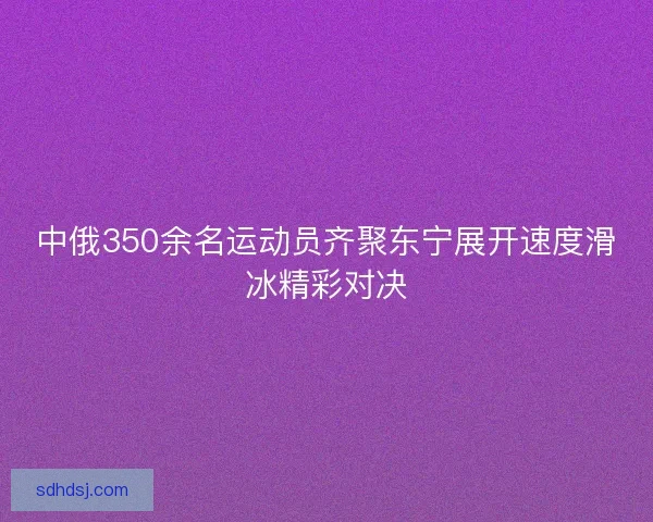 中俄350余名运动员齐聚东宁展开速度滑冰精彩对决 中俄350余名运动员齐聚东宁展开速度滑冰精彩对决