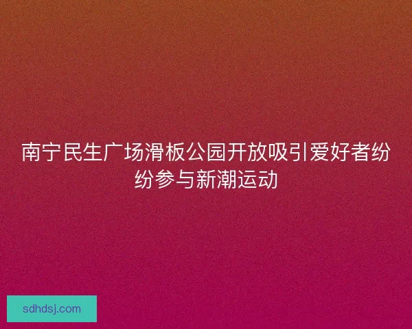 南宁民生广场滑板公园开放吸引爱好者纷纷参与新潮运动