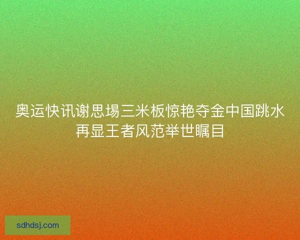 奥运快讯谢思埸三米板惊艳夺金中国跳水再显王者风范举世瞩目