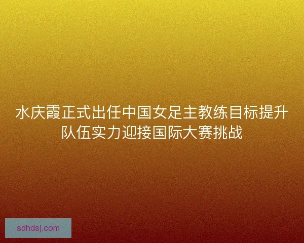 水庆霞正式出任中国女足主教练目标提升队伍实力迎接国际大赛挑战