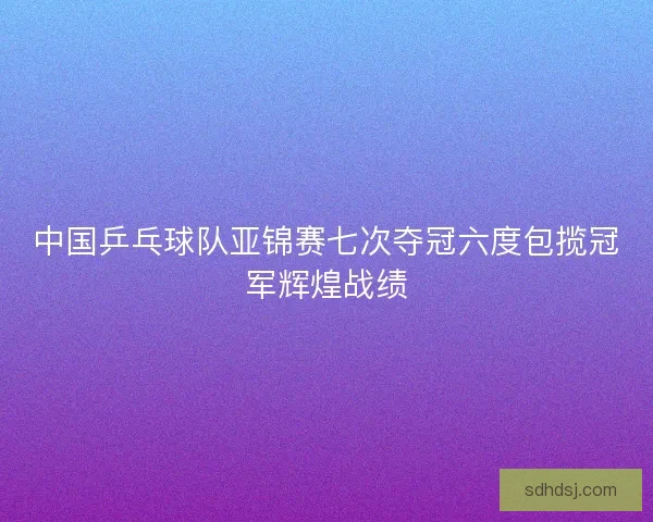 中国乒乓球队亚锦赛七次夺冠六度包揽冠军辉煌战绩