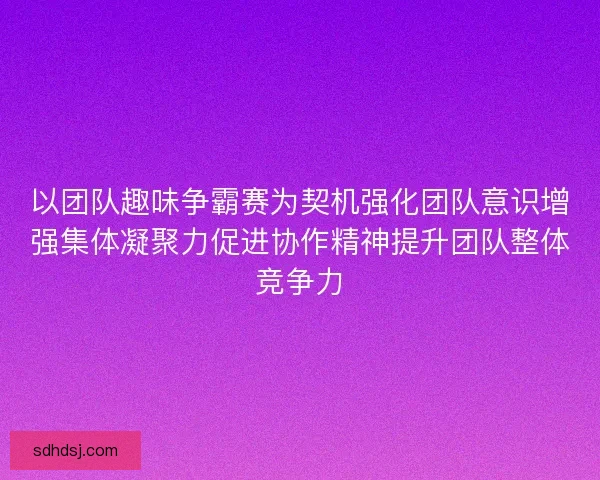 以团队趣味争霸赛为契机强化团队意识增强集体凝聚力促进协作精神提升团队整体竞争力 以团队趣味争霸赛为契机强化团队意识增强集体凝聚力促进协作精神提升团队整体竞争力