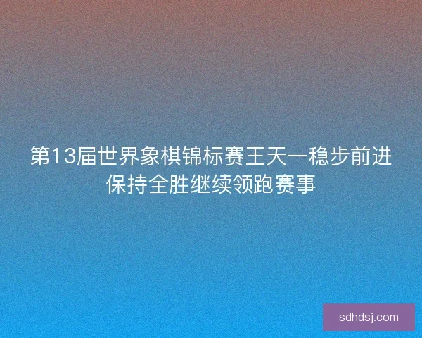 第13届世界象棋锦标赛王天一稳步前进保持全胜继续领跑赛事 第13届世界象棋锦标赛王天一稳步前进保持全胜继续领跑赛事
