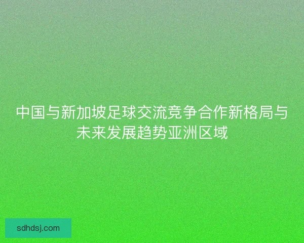 中国与新加坡足球交流竞争合作新格局与未来发展趋势亚洲区域 中国与新加坡足球交流竞争合作新格局与未来发展趋势亚洲区域