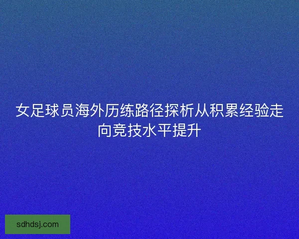 女足球员海外历练路径探析从积累经验走向竞技水平提升