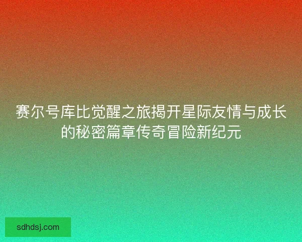 赛尔号库比觉醒之旅揭开星际友情与成长的秘密篇章传奇冒险新纪元
