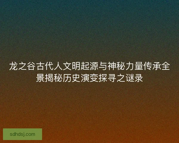 龙之谷古代人文明起源与神秘力量传承全景揭秘历史演变探寻之谜录