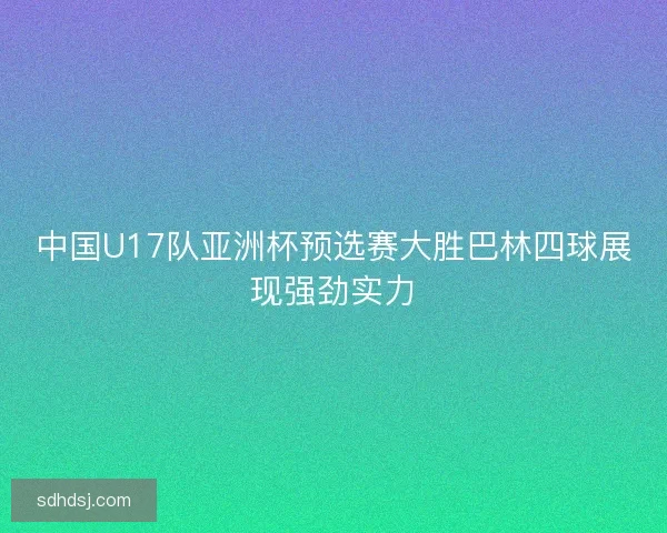 中国U17队亚洲杯预选赛大胜巴林四球展现强劲实力