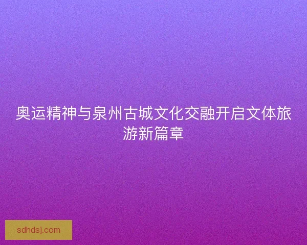 奥运精神与泉州古城文化交融开启文体旅游新篇章 奥运精神与泉州古城文化交融开启文体旅游新篇章