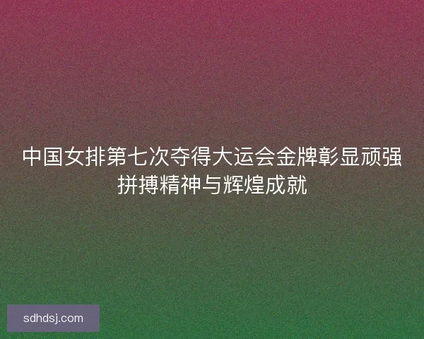 中国女排第七次夺得大运会金牌彰显顽强拼搏精神与辉煌成就 中国女排第七次夺得大运会金牌彰显顽强拼搏精神与辉煌成就