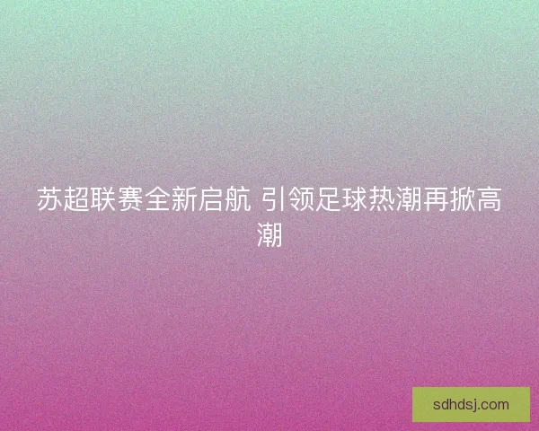 苏超联赛全新启航 引领足球热潮再掀高潮