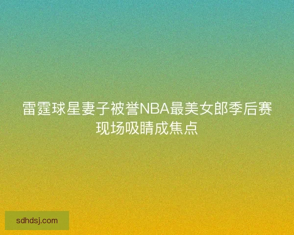 雷霆球星妻子被誉NBA最美女郎季后赛现场吸睛成焦点 雷霆球星妻子被誉NBA最美女郎季后赛现场吸睛成焦点