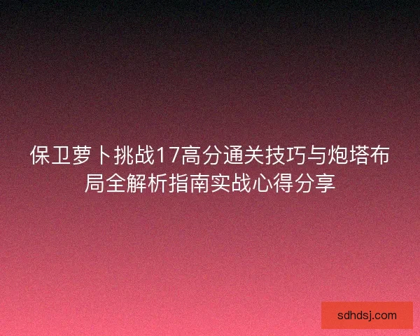 保卫萝卜挑战17高分通关技巧与炮塔布局全解析指南实战心得分享 保卫萝卜挑战17高分通关技巧与炮塔布局全解析指南实战心得分享